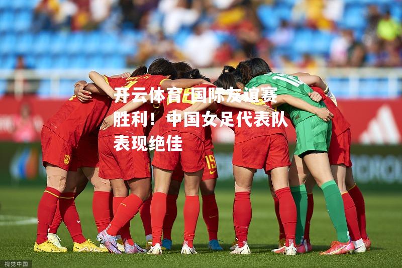 国际友谊赛胜利！中国女足代表队表现绝佳